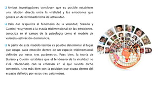  Ambos investigadores concluyen que es posible establecer
una relación directa entre la viralidad y las emociones que
genera un determinado tema de actualidad.
 Para dar respuesta al fenómeno de la viralidad, Staiano y
Guerini recurrieron a la escala tridimensional de las emociones,
conocida en el campo de la psicología como el modelo de
valencia-activación-dominancia.
 A partir de este modelo teórico es posible determinar el lugar
que ocupa cada emoción dentro de un espacio tridimensional
definido por estos tres parámetros. Pues bien, la teoría de
Staiano y Guerini establece que el fenómeno de la viralidad no
está relacionado con la emoción en sí que suscita dicho
contenido, sino más bien con la posición que ocupa dentro del
espacio definido por estos tres parámetros.
 