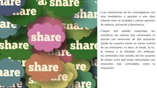  Las conclusiones de los investigadores son
muy reveladoras y apuntan a una clara
relación entre la viralidad y ciertos patrones
de valencia, activación y dominancia.
 Según han podido comprobar los
científicos, las noticias más comentadas se
asocian con emociones de alta activación
donde los usuarios tienen un menor control
de sus emociones, es decir, el miedo, la ira,
la tristeza o la felicidad. Sin embargo,
los contenidos más votados por los usuarios
de ambos sitios web están relacionados con
emociones más controlables como la
inspiración.
 
