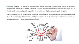  Impacto máximo: La inversión presupuestaria inicial para una campaña viral no es directamente
proporcional al éxito de la misma. A menudo un coste mínimo implica un máximo impacto; todo está en
función de la creatividad y de la capacidad de conexión con el público que tenga la campaña.
 Retroalimentación: En clara vinculación con el punto anterior, resulta innegable atribuir una parte del
éxito de la viralidad publicitaria a las múltiples versiones de las campañas que realizan los usuarios con
ayuda de webcams y cámaras de vídeo doméstico.
 