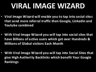 VIRAL IMAGE WIZARD
• Viral Image Wizard will enable you to tap into social sites
  that send more referral traffic then Google, Linkedin and
  Youtube combined

• With Viral Image Wizard you will tap into social sites that
  have Billions of active users which get over Hundreds &
  Millions of Global visitors Each Month

• With Viral Image Wizard you will tap into Social Sites that
  give High Authority Backlinks which benefit Your Google
  Rankings
 