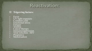  Trigerring factors:
 Fever
 UV light exposure
 Common cold
 Emotional stress
 Fatigue
 Trauma
 Cancer therapy
 Immunosuppression
 Viral infection –HIV
 Pregnancy
 Menstruation
 