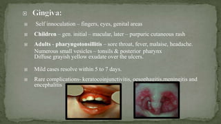  Self innoculation – fingers, eyes, genital areas
 Children – gen. initial – macular, later – purpuric cutaneous rash
 Adults - pharyngotonsillitis – sore throat, fever, malaise, headache.
Numerous small vesicles – tonsils & posterior pharynx
Diffuse grayish yellow exudate over the ulcers.
 Mild cases resolve within 5 to 7 days.
 Rare complications- keratocoinjunctivitis, oesophagitis,meningitis and
encephalitis
 