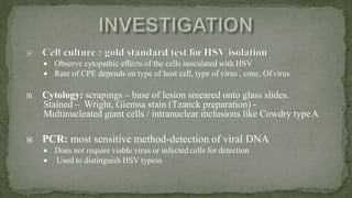  Observe cytopathic effects of the cells inoculated with HSV
 Rate of CPE depends on type of host cell, type of virus , conc. Of virus
 Cytology: scrapings – base of lesion smeared onto glass slides.
Stained – Wright, Giemsa stain (Tzanck preparation) -
Multinucleated giant cells / intranuclear inclusions like Cowdry typeA
 PCR: most sensitive method-detection of viral DNA
 Does not require viable virus or infected cells for detection
 Used to distinguish HSV typess
 