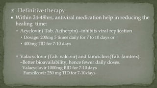  Within 24-48hrs, antiviral medication help in reducing the
healing time:
 Acyclovir ( Tab. Aciherpin) –inhibits viral replication
 Dosage: 200mg 5 times daily for 7 to 10 days or
 400mg TID for 7-10 days
 Valacyclovir (Tab. valcivir) and famciclovi(Tab. famtrex)
–Better bioavailability, hence fewer daily doses.
Valacyclovir 1000mg BID for 7-10 days
Famcilcovir 250 mg TID for 7-10 days
 
