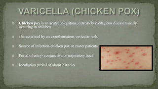  Chicken pox is an acute, ubiquitous, extremely contagious disease usually
occuring in children
 Characterized by an exanthematous vesicular rash.
 Source of infection-chicken pox or zoster patients
 Portal of entry- conjunctiva or respiratory tract
 Incubation period of about 2 weeks
 