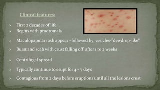 Clinical features:
 First 2 decades of life
 Begins with prodromals
 Maculopapular rash appear –followed by vesicles-”dewdrop-like“
 Burst and scab with crust falling off after 1 to 2 weeks
 Centrifugal spread
 Typically continue to erupt for 4 - 7 days
 Contagious from 2 days before eruptions until all the lesions crust
 