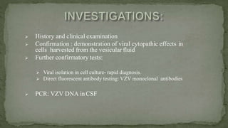  History and clinical examination
 Confirmation : demonstration of viral cytopathic effects in
cells harvested from the vesicular fluid
 Further confirmatory tests:
 Viral isolation in cell culture- rapid diagnosis.
 Direct fluorescent antibody testing: VZV monoclonal antibodies
 PCR: VZV DNA in CSF
 