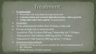  Warm bath with soap (lipid envelope destroyed)
 Calamine lotion and systemic diphenhydramine -relieve pruritis
 Antipyretics other than aspirin: Acetaminophen.
 Systemic:
 To be administered within first 24 hours of the rash
 For pts at high risk or more severity
1. Acyclovir (Tab Zovirax) 800 mg 5 times/day for 7-10 days.
2. Valacyclovir (Tab Valtrex) 1000 mg tid for 7-10 days
3. Famciclovir (Tab Famvir) 500 mg tid for 7-10 days
 Immunocompromised:
 Purified VZV Ig can be given to modify the clinical manifestations of
the infection.
 Within 96 hours of initial exposure
 