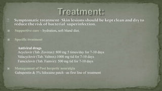  Supportive care – hydration, soft bland diet.
 Specific treatment
Antiviral drugs
Acyclovir (Tab. Zovirax): 800 mg 5 times/day for 7-10 days
Valacyclovir (Tab. Valtrex):1000 mg tid for 7-10 days
Famciclovir (Tab. Famvir): 500 mg tid for 7-10 days
 Management of Post herpetic neuralgia
Gabapentin & 5% lidocaine patch –as first line of treatment
 