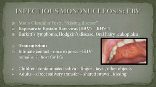  Mono Glandular Fever, “Kissing disease”
 Exposure to Epstein-Barr virus (EBV) – HHV-4
 Burkitt’s lymphoma, Hodgkin’s disease, Oral hairy leukoplakia
 Transmission:
 Intimate contact –once exposed –EBV
remains in host for life
 Children- contaminated saliva – finger , toys , other objects
 Adults – direct salivary transfer – shared straws , kissing
 