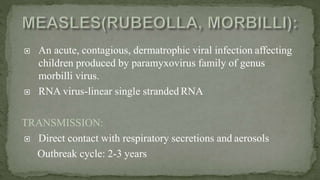  An acute, contagious, dermatrophic viral infection affecting
children produced by paramyxovirus family of genus
morbilli virus.
 RNA virus-linear single stranded RNA
TRANSMISSION:
 Direct contact with respiratory secretions and aerosols
Outbreak cycle: 2-3 years
 