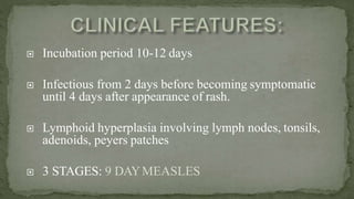  Incubation period 10-12 days
 Infectious from 2 days before becoming symptomatic
until 4 days after appearance of rash.
 Lymphoid hyperplasia involving lymph nodes, tonsils,
adenoids, peyers patches
 3 STAGES: 9 DAYMEASLES
 