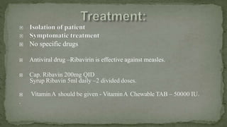  No specific drugs
 Antiviral drug –Ribavirin is effective against measles.
 Cap. Ribavin 200mg QID
Syrup Ribavin 5ml daily –2 divided doses.
 VitaminA should be given - VitaminA Chewable TAB – 50000 IU.
.
 