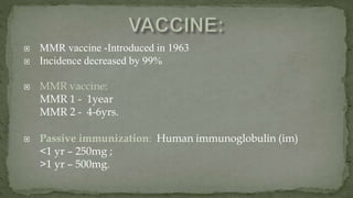  MMR vaccine -Introduced in 1963
 Incidence decreased by 99%
 MMR vaccine:
MMR 1 - 1year
MMR 2 - 4-6yrs.
 Passive immunization: Human immunoglobulin (im)
<1 yr – 250mg ;
>1 yr – 500mg.
 