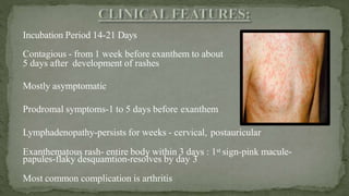 Incubation Period 14-21 Days
Contagious - from 1 week before exanthem to about
5 days after development of rashes
Mostly asymptomatic
Prodromal symptoms-1 to 5 days before exanthem
Lymphadenopathy-persists for weeks - cervical, postauricular
Exanthematous rash- entire body within 3 days : 1st sign-pink macule-
papules-flaky desquamtion-resolves by day 3
Most common complication is arthritis
 
