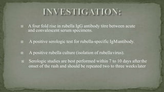  A four fold rise in rubella IgG antibody titre between acute
and convalescent serum specimens.
 A positive serologic test for rubella-specific IgMantibody.
 A positive rubella culture (isolation of rubellavirus).
 Serologic studies are best performed within 7 to 10 days afterthe
onset of the rash and should be repeated two to three weekslater
 