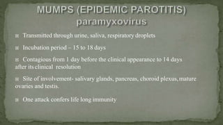  Transmitted through urine, saliva, respiratory droplets
 Incubation period – 15 to 18 days
 Contagious from 1 day before the clinical appearance to 14 days
after itsclinical resolution
 Site of involvement- salivary glands, pancreas, choroid plexus,mature
ovaries and testis.
 One attack confers life long immunity
 