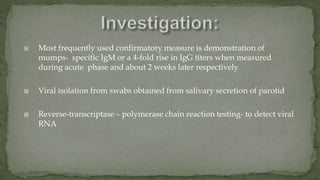  Most frequently used confirmatory measure is demonstration of
mumps- specific IgM or a 4-fold rise in IgG titers when measured
during acute phase and about 2 weeks later respectively
 Viral isolation from swabs obtained from salivary secretion of parotid
 Reverse-transcriptase – polymerase chain reaction testing- to detect viral
RNA
 