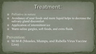  Palliative in nature
 Avoidance of sour foods and more liquid helps to decrease the
salivary gland discomfort
 Application of intermittent ice
 Warm saline gargles, soft foods, and extra fluids
Prevention:
 M-M-R (Measles, Mumps, and Rubella Virus Vaccine
Live)
 