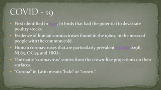  First identified in 1937, in birds that had the potential to devastate
poultry stocks.
 Evidence of human coronaviruses found in the 1960s, in the noses of
people with the common cold.
 Human coronaviruses that are particularly prevalent include 229E,
NL63, OC43, and HKU1.
 The name “coronavirus” comes from the crown-like projections on their
surfaces.
 “Corona” in Latin means “halo” or “crown.”
 