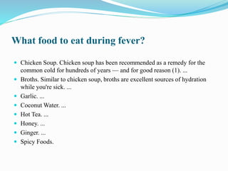 What food to eat during fever?
 Chicken Soup. Chicken soup has been recommended as a remedy for the
common cold for hundreds of years — and for good reason (1). ...
 Broths. Similar to chicken soup, broths are excellent sources of hydration
while you're sick. ...
 Garlic. ...
 Coconut Water. ...
 Hot Tea. ...
 Honey. ...
 Ginger. ...
 Spicy Foods.
 