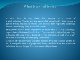 A viral fever is any fever that happens as a result of
a viral infection. Viruses are tiny germs that spread easily from person to
person. Unlike bacterial infections, viral illnesses don't respond to antibiotics.
Instead, most simply have to run their course.
Most people have a body temperature of about 98.6°F (37°C). Anything a
degree above this is considered a fever. Fevers are often a sign that your body
is fighting off some type of bacterial or viral infection. A viral fever is any
fever that’s caused by an underlying viral illness.
A variety of viral infections can affect humans, from the common cold to the
flu. A low-grade fever is a symptom of many viral infections. But some viral
infections, such as dengue fever, can cause a higher fever.
 