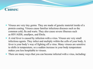 Causes:
 Viruses are very tiny germs. They are made of genetic material inside of a
protein coating. Viruses cause familiar infectious diseases such as the
common cold, flu and warts. They also cause severe illnesses such
as HIV/AIDS, smallpox, and Ebola.
 A viral fever is caused by infection with a virus. Viruses are very small
infectious agents. They infect and multiply within the cells of your body. A
fever is your body’s way of fighting off a virus. Many viruses are sensitive
to shifts in temperature, so a sudden increase in your body temperature
makes you less hospitable to viruses.
 There are many ways that you can become infected with a virus, including:
 