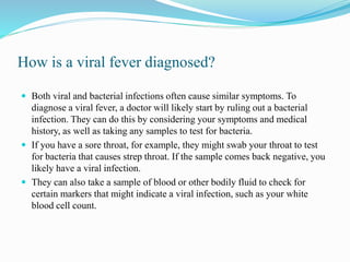 How is a viral fever diagnosed?
 Both viral and bacterial infections often cause similar symptoms. To
diagnose a viral fever, a doctor will likely start by ruling out a bacterial
infection. They can do this by considering your symptoms and medical
history, as well as taking any samples to test for bacteria.
 If you have a sore throat, for example, they might swab your throat to test
for bacteria that causes strep throat. If the sample comes back negative, you
likely have a viral infection.
 They can also take a sample of blood or other bodily fluid to check for
certain markers that might indicate a viral infection, such as your white
blood cell count.
 