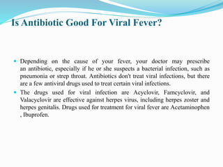 Is Antibiotic Good For Viral Fever?
 Depending on the cause of your fever, your doctor may prescribe
an antibiotic, especially if he or she suspects a bacterial infection, such as
pneumonia or strep throat. Antibiotics don't treat viral infections, but there
are a few antiviral drugs used to treat certain viral infections.
 The drugs used for viral infection are Acyclovir, Famcyclovir, and
Valacyclovir are effective against herpes virus, including herpes zoster and
herpes genitalis. Drugs used for treatment for viral fever are Acetaminophen
, Ibuprofen.
 
