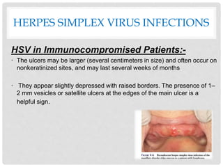 HERPES SIMPLEX VIRUS INFECTIONS
HSV in Immunocompromised Patients:-
• The ulcers may be larger (several centimeters in size) and often occur on
nonkeratinized sites, and may last several weeks of months
• They appear slightly depressed with raised borders. The presence of 1–
2 mm vesicles or satellite ulcers at the edges of the main ulcer is a
helpful sign.
 