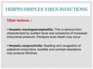 HERPES SIMPLEX VIRUS INFECTIONS
Other lestions :-
• Herpetic meningoencephalitis: This is serious form
characterized by sudden fever and symptoms of increased
intracranial pressure. Paralysis even death may occur .
• Herpetic conjunctivitis: Swelling and congestion of
palpebral conjunctiva, keratitis and corneal ulcerations
may produce blindnes
 