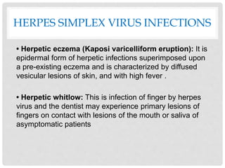 HERPES SIMPLEX VIRUS INFECTIONS
• Herpetic eczema (Kaposi varicelliform eruption): It is
epidermal form of herpetic infections superimposed upon
a pre-existing eczema and is characterized by diffused
vesicular lesions of skin, and with high fever .
• Herpetic whitlow: This is infection of finger by herpes
virus and the dentist may experience primary lesions of
fingers on contact with lesions of the mouth or saliva of
asymptomatic patients
 