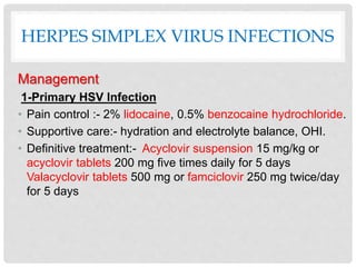 HERPES SIMPLEX VIRUS INFECTIONS
Management
1-Primary HSV Infection
• Pain control :- 2% lidocaine, 0.5% benzocaine hydrochloride.
• Supportive care:- hydration and electrolyte balance, OHI.
• Definitive treatment:- Acyclovir suspension 15 mg/kg or
acyclovir tablets 200 mg five times daily for 5 days
Valacyclovir tablets 500 mg or famciclovir 250 mg twice/day
for 5 days
 