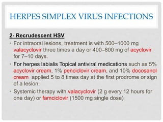 HERPES SIMPLEX VIRUS INFECTIONS
2- Recrudescent HSV
• For intraoral lesions, treatment is with 500–1000 mg
valacyclovir three times a day or 400–800 mg of acyclovir
for 7–10 days.
• For herpes labialis Topical antiviral medications such as 5%
acyclovir cream, 1% penciclovir cream, and 10% docosanol
cream applied 5 to 8 times day at the first prodrome or sign
of a lesion.
• Systemic therapy with valacyclovir (2 g every 12 hours for
one day) or famciclovir (1500 mg single dose)
 