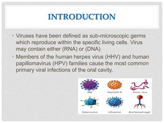 INTRODUCTION
• Viruses have been defined as sub-microscopic germs
which reproduce within the specific living cells. Virus
may contain either (RNA) or (DNA)
• Members of the human herpes virus (HHV) and human
papillomavirus (HPV) families cause the most common
primary viral infections of the oral cavity.
 