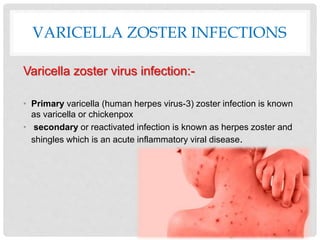 VARICELLA ZOSTER INFECTIONS
Varicella zoster virus infection:-
• Primary varicella (human herpes virus-3) zoster infection is known
as varicella or chickenpox
• secondary or reactivated infection is known as herpes zoster and
shingles which is an acute inflammatory viral disease.
 