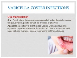 VARICELLA ZOSTER INFECTIONS
• Oral Manifestation
• Site: Small blister like-lesions occasionally involve the oral mucosa,
tongue, gingiva, palate as well as mucosa of pharynx.
• Appearance: initially a slight raised vesicle with a surrounding
erythema, ruptures soon after formation and forms a small eroded
ulcer with red margins, closely resembling aphthous lesions
 