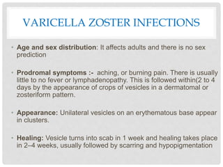VARICELLA ZOSTER INFECTIONS
• Age and sex distribution: It affects adults and there is no sex
prediction
• Prodromal symptoms :- aching, or burning pain. There is usually
little to no fever or lymphadenopathy. This is followed within(2 to 4
days by the appearance of crops of vesicles in a dermatomal or
zosteriform pattern.
• Appearance: Unilateral vesicles on an erythematous base appear
in clusters.
• Healing: Vesicle turns into scab in 1 week and healing takes place
in 2–4 weeks, usually followed by scarring and hypopigmentation
 