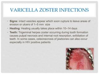 VARICELLA ZOSTER INFECTIONS
• Signs: intact vesicles appear which soon rupture to leave areas of
erosion or ulcers of 1–5 mm size
• Healing: Healing usually takes place within 10–14 days
• Teeth: Trigeminal herpes zoster occurring during tooth formation
causes pulpal necrosis and internal root resorption, exfoliation of
teeth. In some cases, osteonecrosis of jawbones can also occur
especially in HIV positive patients
 