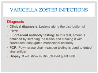 VARICELLA ZOSTER INFECTIONS
Diagnosis
• Clinical diagnosis: Lesions along the distribution of
nerve
• Fluorescent antibody testing: In this test, smear is
obtained by scraping the lesion and staining it with
fluorescent conjugated monoclonal antibody
• PCR: Polymerase chain reaction testing is used to detect
viral antigen
• Biopsy: It will show multinucleated giant cells
 