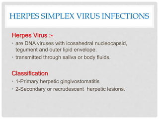 HERPES SIMPLEX VIRUS INFECTIONS
Herpes Virus :-
• are DNA viruses with icosahedral nucleocapsid,
tegument and outer lipid envelope.
• transmitted through saliva or body fluids.
Classification
• 1-Primary herpetic gingivostomatitis
• 2-Secondary or recrudescent herpetic lesions.
 