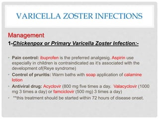 VARICELLA ZOSTER INFECTIONS
Management
1-Chickenpox or Primary Varicella Zoster Infection:-
• Pain control: ibuprofen is the preferred analgesig. Aspirin use
especially in children is contraindicated as it’s associated with the
development of(Reye syndrome)
• Control of pruritis: Warm baths with soap application of calamine
lotion
• Antiviral drug: Acyclovir (800 mg five times a day. Valacyclovir (1000
mg 3 times a day) or famciclovir (500 mg) 3 times a day)
• **this treatment should be started within 72 hours of disease onset.
 