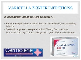 VARICELLA ZOSTER INFECTIONS
2- secondary infection Herpes Zoster :-
• Local antiseptic:- be applied to the skin. At the first sign of secondary
infection
• Systemic acyclovir dosage: Acyclovir 800 mg five times/day,
famciclovir 250 mg TDS and valacyclovir 1 gram TDS is administered.
 