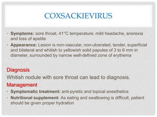 COXSACKIEVIRUS
• Symptoms: sore throat, 41°C temperature, mild headache, anorexia
and loss of apetite
• Appearance: Lesion is non-vascular, non-ulcerated, tender, superficial
and bilateral and whitish to yellowish solid papules of 3 to 6 mm in
diameter, surrounded by narrow well-defined zone of erythema
Diagnosis
Whitish nodule with sore throat can lead to diagnosis.
Management
• Symptomatic treatment: anti-pyretic and topical anesthetics
• Nutritional supplement: As eating and swallowing is difficult, patient
should be given proper hydration
 