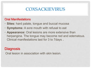 COXSACKIEVIRUS
Oral Manifestations
• Sites: hard palate, tongue and buccal mucosa
• Symptoms: A sore mouth with refusal to eat
• Appearance: Oral lesions are more extensive than
herpangina. The tongue may become red and edematous.
Clinical manifestations last for 3 to 7days .
Diagnosis
Oral lesion in association with skin lesion.
 