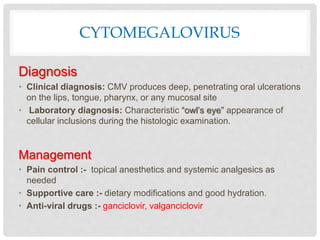 CYTOMEGALOVIRUS
Diagnosis
• Clinical diagnosis: CMV produces deep, penetrating oral ulcerations
on the lips, tongue, pharynx, or any mucosal site
• Laboratory diagnosis: Characteristic “owl’s eye” appearance of
cellular inclusions during the histologic examination.
Management
• Pain control :- topical anesthetics and systemic analgesics as
needed
• Supportive care :- dietary modifications and good hydration.
• Anti-viral drugs :- ganciclovir, valganciclovir
 