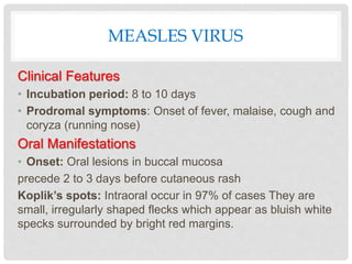 MEASLES VIRUS
Clinical Features
• Incubation period: 8 to 10 days
• Prodromal symptoms: Onset of fever, malaise, cough and
coryza (running nose)
Oral Manifestations
• Onset: Oral lesions in buccal mucosa
precede 2 to 3 days before cutaneous rash
Koplik’s spots: Intraoral occur in 97% of cases They are
small, irregularly shaped flecks which appear as bluish white
specks surrounded by bright red margins.
 