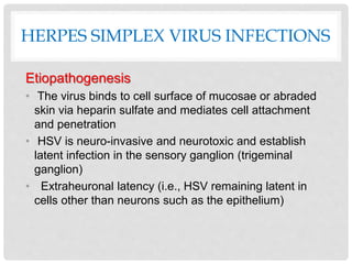 HERPES SIMPLEX VIRUS INFECTIONS
Etiopathogenesis
• The virus binds to cell surface of mucosae or abraded
skin via heparin sulfate and mediates cell attachment
and penetration
• HSV is neuro-invasive and neurotoxic and establish
latent infection in the sensory ganglion (trigeminal
ganglion)
• Extraheuronal latency (i.e., HSV remaining latent in
cells other than neurons such as the epithelium)
 