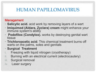 HUMAN PAPILLOMAVIRUS
Management
• Salicylic acid. acid work by removing layers of a wart
• Imiquimod (Aldara, Zyclara) cream might enhance your
immune system's ability
• Podofilox (Condylox). works by destroying genital wart
tissue
• Trichloroacetic acid. This chemical treatment burns off
warts on the palms, soles and genitals
• Surgical Treatment
i. Freezing with liquid nitrogen (cryotherapy)
ii. Burning with an electrical current (electrocautery)
iii. Surgical removal
iv. Laser surgery
 