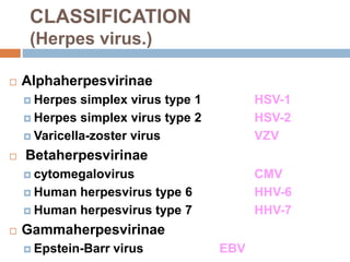  Alphaherpesvirinae
 Herpes simplex virus type 1 HSV-1
 Herpes simplex virus type 2 HSV-2
 Varicella-zoster virus VZV
 Betaherpesvirinae
 cytomegalovirus CMV
 Human herpesvirus type 6 HHV-6
 Human herpesvirus type 7 HHV-7
 Gammaherpesvirinae
 Epstein-Barr virus EBV
CLASSIFICATION
(Herpes virus.)
 